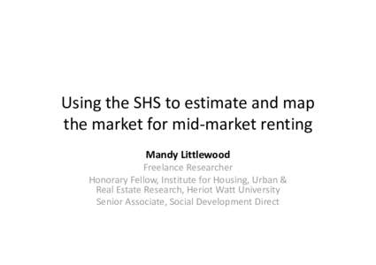 Using the SHS to estimate and map the market for mid-market renting Mandy Littlewood Freelance Researcher Honorary Fellow, Institute for Housing, Urban & Real Estate Research, Heriot Watt University