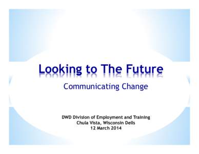 Looking to The Future Communicating Change DWD Division of Employment and Training Chula Vista, Wisconsin Dells 12 March 2014