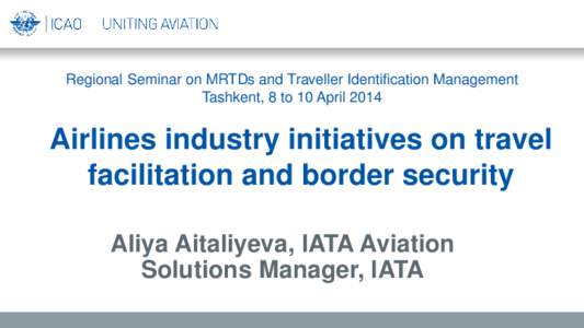 Regional Seminar on MRTDs and Traveller Identification Management Tashkent, 8 to 10 April 2014 Airlines industry initiatives on travel facilitation and border security Aliya Aitaliyeva, IATA Aviation