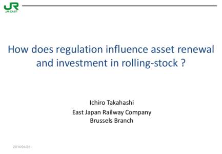 How does regulation influence asset renewal and investment in rolling-stock ? Ichiro Takahashi East Japan Railway Company Brussels Branch
