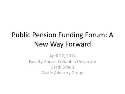 Public Pension Funding Forum: A New Way Forward April 22, 2014 Faculty House, Columbia University Garth Schulz Castle Advisory Group