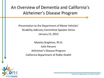An Overview of Dementia and California’s Alzheimer’s Disease Program Presentation to the Department of Motor Vehicles’ Disability Advisory Committee Speaker Series January 13, 2015 Malaika Singleton, Ph.D.