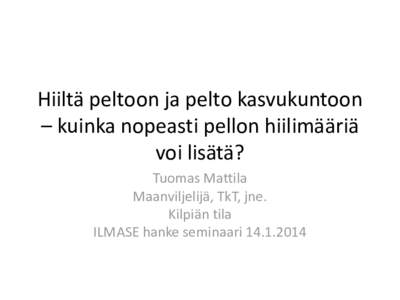 Hiiltä peltoon ja pelto kasvukuntoon – kuinka nopeasti pellon hiilimääriä voi lisätä? Tuomas Mattila Maanviljelijä, TkT, jne. Kilpiän tila