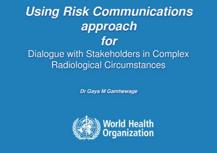 Using Risk Communications approach for Dialogue with Stakeholders in Complex Radiological Circumstances Dr Gaya M Gamhewage
