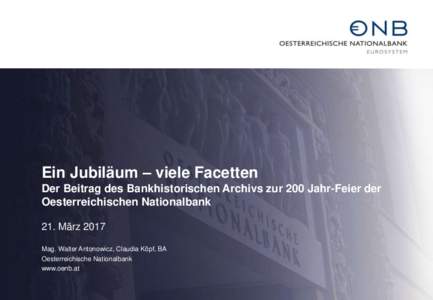 Ein Jubiläum – viele Facetten Der Beitrag des Bankhistorischen Archivs zur 200 Jahr-Feier der Oesterreichischen Nationalbank 21. März 2017 Mag. Walter Antonowicz, Claudia Köpf, BA Oesterreichische Nationalbank