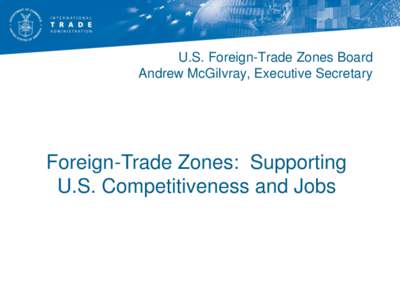U.S. Foreign-Trade Zones Board Andrew McGilvray, Executive Secretary Foreign-Trade Zones: Supporting U.S. Competitiveness and Jobs