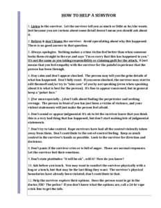 HOW TO HELP A SURVIVOR 1. Listen to the survivor. Let the survivor tell you as much or little as he/she wants. Just because you are curious about some detail doesn’t mean you should ask about it. 2. Believe & don’t b