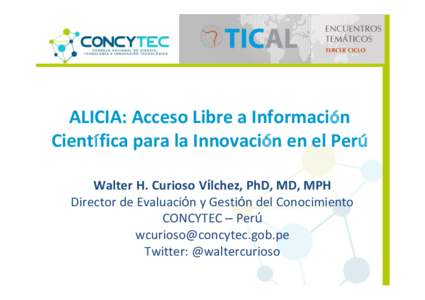 ALICIA: Acceso Libre a Información Científica para la Innovación en el Perú Walter H. Curioso Vílchez, PhD, MD, MPH Director de Evaluación y Gestión del Conocimiento CONCYTEC – Perú 