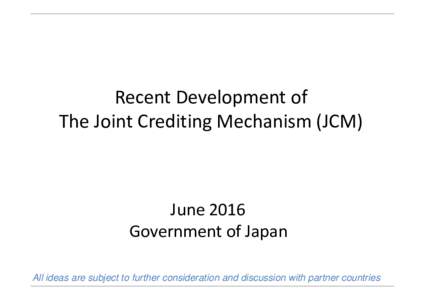 Recent Development of The Joint Crediting Mechanism (JCM) June 2016 Government of Japan All ideas are subject to further consideration and discussion with partner countries
