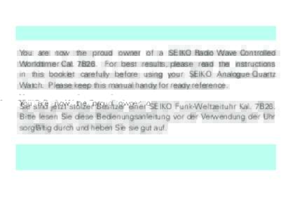 You are now the proud owner of a SEIKO Radio Wave Controlled Worldtimer Cal. 7B26. For best results, please read the instructions in this booklet carefully before using your SEIKO Analogue Quartz Watch. Please keep this 