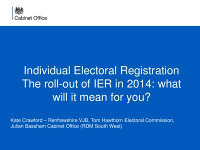 Individual Electoral Registration The roll-out of IER in 2014: what will it mean for you? Kate Crawford – Renfrewshire VJB, Tom Hawthorn Electoral Commission, Julian Bassham Cabinet Office (RDM South West)