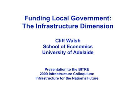 Funding Local Government: The Infrastructure Dimension Cliff Walsh School of Economics University of Adelaide Presentation to the BITRE