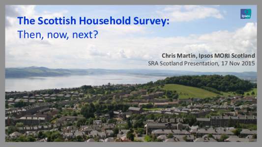 The Scottish Household Survey: Then, now, next? Chris Martin, Ipsos MORI Scotland SRA Scotland Presentation, 17 Nov 2015  © 2015 Ipsos.
