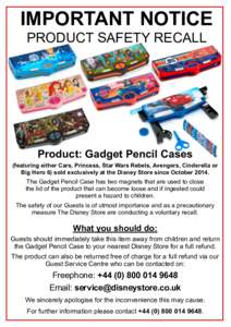 IMPORTANT NOTICE PRODUCT SAFETY RECALL Product: Gadget Pencil Cases (featuring either Cars, Princess, Star Wars Rebels, Avengers, Cinderella or Big Hero 6) sold exclusively at the Disney Store since October 2014.