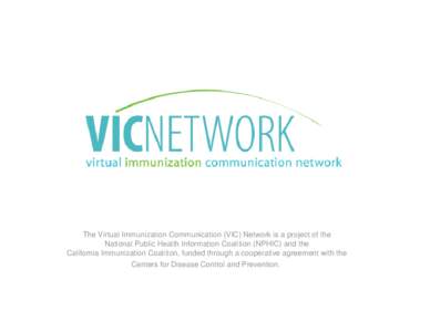 The Virtual Immunization Communication (VIC) Network is a project of the National Public Health Information Coalition (NPHIC) and the California Immunization Coalition, funded through a cooperative agreement with the Cen