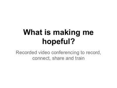 What is making me hopeful? Recorded video conferencing to record, connect, share and train  How can we share discussions we