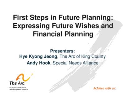 First Steps in Future Planning: Expressing Future Wishes and Financial Planning Presenters: Hye Kyong Jeong, The Arc of King County Andy Hook, Special Needs Alliance