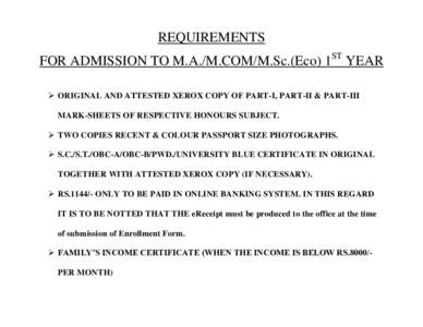 REQUIREMENTS FOR ADMISSION TO M.A./M.COM/M.Sc.(Eco) 1ST YEAR  ORIGINAL AND ATTESTED XEROX COPY OF PART-I, PART-II & PART-III MARK-SHEETS OF RESPECTIVE HONOURS SUBJECT.  TWO COPIES RECENT & COLOUR PASSPORT SIZE PHOT