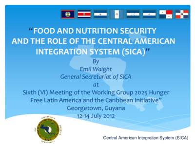 “FOOD AND NUTRITION SECURITY AND THE ROLE OF THE CENTRAL AMERICAN INTEGRATION SYSTEM (SICA)” By Emil Waight General Secretariat of SICA