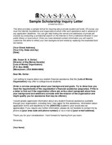 Sample Scholarship Inquiry Letter © NASFAAThis letter provides a sample format for inquiring about private student aid funds. Of course, you must first identify foundations and organizations which offer such ass