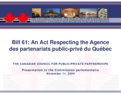 Bill 61: An Act Respecting the Agence des partenariats public-privé du Québec THE CANADIAN COUNCIL FOR PUBLIC-PRIVATE PARTNERSHIPS Presentation to the Commission parlementaire November 11, 2004