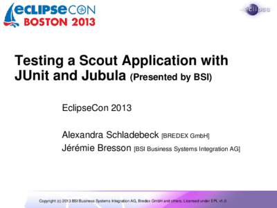 Testing a Scout Application with JUnit and Jubula (Presented by BSI) EclipseCon 2013 Alexandra Schladebeck [BREDEX GmbH] Jérémie Bresson [BSI Business Systems Integration AG]