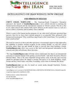 FOR IMMEDIATE RELEASE CHEVY CHASE, MARYLAND — The American-Israeli Cooperative Enterprise announces the launch of IranIntelligence.com, a new website devoted to tracking the Iranian nuclear program and the internationa