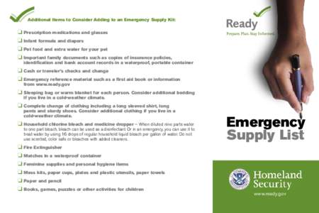 Additional Items to Consider Adding to an Emergency Supply Kit:  ❑ Prescription medications and glasses ❑ Infant formula and diapers ❑ Pet food and extra water for your pet ❑ Important family documents such as co
