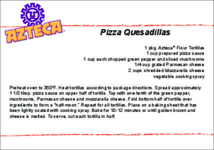 Pizza Quesadillas 1 pkg. Azteca® Flour Tortillas 1 cup prepared pizza sauce 1 cup each chopped green pepper and sliced mushrooms 1/4 cup grated Parmesan cheese 2 cups shredded Mozzarella cheese