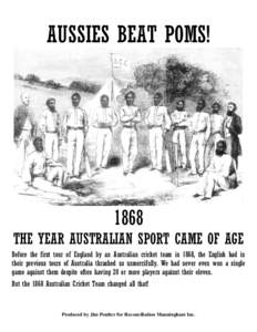 AUSSIES BEAT POMS!  1868 THE YEAR AUSTRALIAN SPORT CAME OF AGE Before the first tour of England by an Australian cricket team in 1868, the English had in their previous tours of Australia thrashed us unmercifully. We had