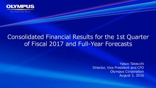 Consolidated Financial Results for the 1st Quarter of Fiscal 2017 and Full-Year Forecasts Yasuo Takeuchi Director, Vice President and CFO Olympus Corporation August 3, 2016