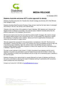 MEDIA RELEASE 14 October 2013 Diabetes Australia welcomes ACT’s active approach to obesity Diabetes Australia welcomes the Towards Zero Growth strategy launched by ACT Chief Minister Katy Gallagher today. Diabetes Aust