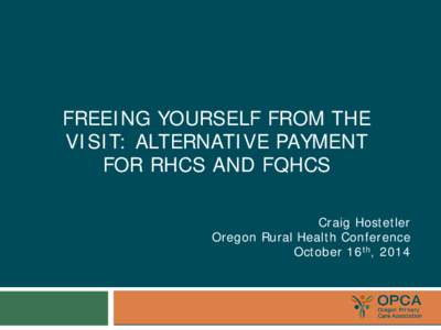 FREEING YOURSELF FROM THE VISIT: ALTERNATIVE PAYMENT FOR RHCS AND FQHCS Craig Hostetler Oregon Rural Health Conference October 16th, 2014