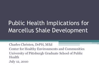 Public Health Implications for Marcellus Shale Development Charles Christen, DrPH, MEd Center for Healthy Environments and Communities University of Pittsburgh Graduate School of Public Health