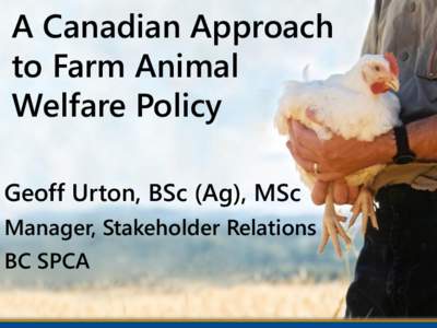A Canadian Approach to Farm Animal Welfare Policy Geoff Urton, BSc (Ag), MSc Manager, Stakeholder Relations BC SPCA