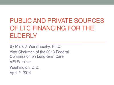 PUBLIC AND PRIVATE SOURCES OF LTC FINANCING FOR THE ELDERLY By Mark J. Warshawsky, Ph.D. Vice-Chairman of the 2013 Federal Commission on Long-term Care