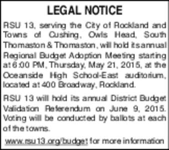 LEGAL NOTICE RSU 13, serving the City of Rockland and Towns of Cushing, Owls Head, South Thomaston & Thomaston, will hold its annual Regional Budget Adoption Meeting starting at 6:00 PM, Thursday, May 21, 2015, at the