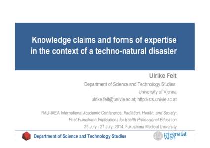 Knowledge claims and forms of expertise in the context of a techno-natural disaster Ulrike Felt Department of Science and Technology Studies, University of Vienna ; http://sts.univie.ac.at