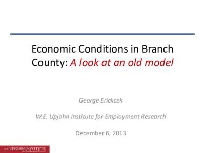 Economic Conditions in Branch County: A look at an old model George Erickcek W.E. Upjohn Institute for Employment Research December 6, 2013