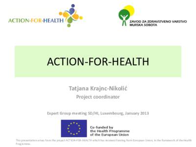 ACTION-FOR-HEALTH Tatjana Krajnc-Nikolić Project coordinator Expert Group meeting SD/HI, Luxembourg, January[removed]This presentation arises from the project ACTION-FOR-HEALTH which has received funding from European Uni