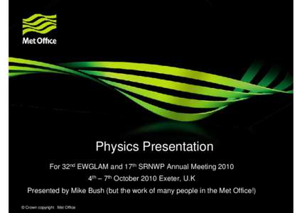 Physics Presentation For 32nd EWGLAM and 17th SRNWP Annual Meeting 2010 4th – 7th October 2010 Exeter, U.K Presented by Mike Bush (but the work of many people in the Met Office!) © Crown copyright Met Office