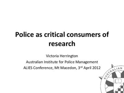 Police as critical consumers of research Victoria Herrington Australian Institute for Police Management ALIES Conference, Mt Macedon, 3rd April 2012