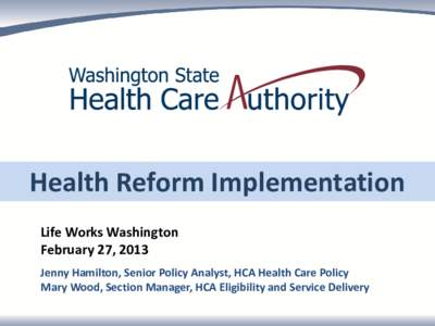 Health Reform Implementation Life Works Washington February 27, 2013 Jenny Hamilton, Senior Policy Analyst, HCA Health Care Policy Mary Wood, Section Manager, HCA Eligibility and Service Delivery