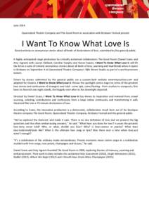 June 2014 Queensland Theatre Company and The Good Room in association with Brisbane Festival present I Want To Know What Love Is Based entirely on anonymous stories about all kinds of declarations of love, submitted by t