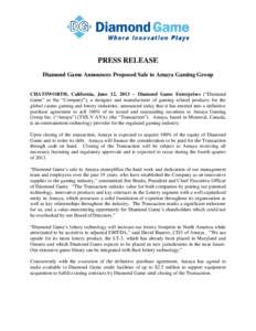 PRESS RELEASE Diamond Game Announces Proposed Sale to Amaya Gaming Group CHATSWORTH, California, June 12, 2013 – Diamond Game Enterprises (“Diamond Game” or the “Company”), a designer and manufacturer of gaming