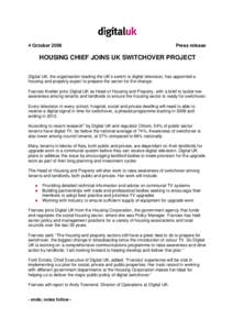 4 October[removed]Press release HOUSING CHIEF JOINS UK SWITCHOVER PROJECT Digital UK, the organisation leading the UK’s switch to digital television, has appointed a