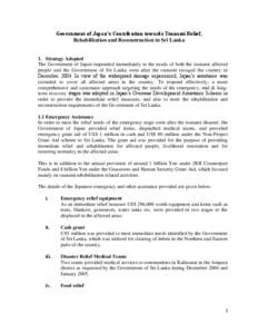 Government of Japan’s Contribution towards Tsunami Relief, Rehabilitation and Reconstruction in Sri Lanka 1. Strategy Adopted The Government of Japan responded immediately to the needs of both the tsunami affected peop