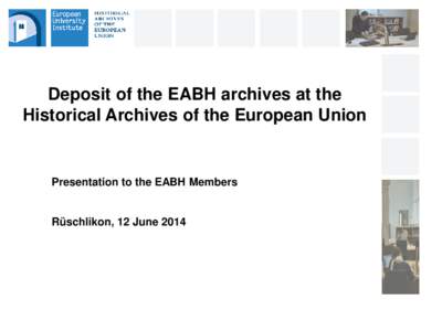 Deposit of the EABH archives at the Historical Archives of the European Union Presentation to the EABH Members  Rüschlikon, 12 June 2014