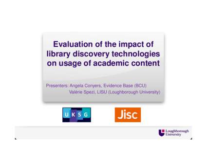 Evaluation of the impact of library discovery technologies on usage of academic content Presenters: Angela Conyers, Evidence Base (BCU) Valérie Spezi, LISU (Loughborough University)