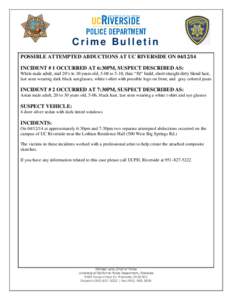 Crime Bulletin POSSIBLE ATTEMPTED ABDUCTIONS AT UC RIVERSIDE ON[removed]INCIDENT # 1 OCCURRED AT 6:30PM, SUSPECT DESCRIBED AS: White male adult, mid 20’s to 30 years old, 5-08 to 5-10, thin/ “fit” build, short str